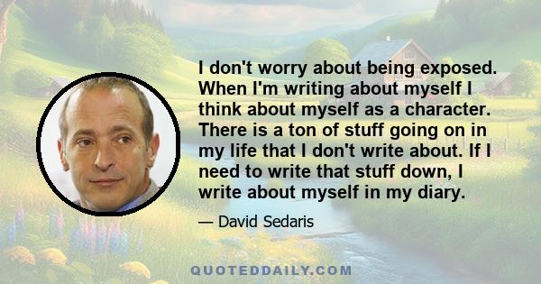 I don't worry about being exposed. When I'm writing about myself I think about myself as a character. There is a ton of stuff going on in my life that I don't write about. If I need to write that stuff down, I write