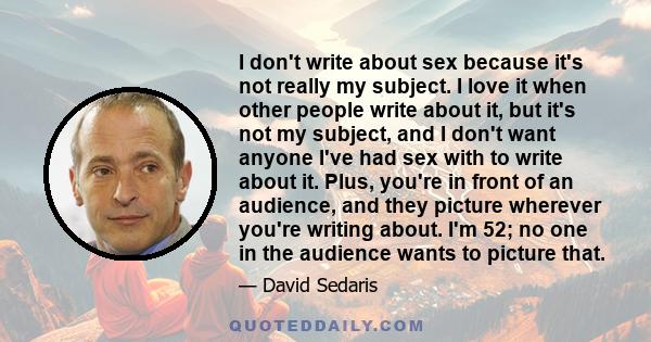 I don't write about sex because it's not really my subject. I love it when other people write about it, but it's not my subject, and I don't want anyone I've had sex with to write about it. Plus, you're in front of an