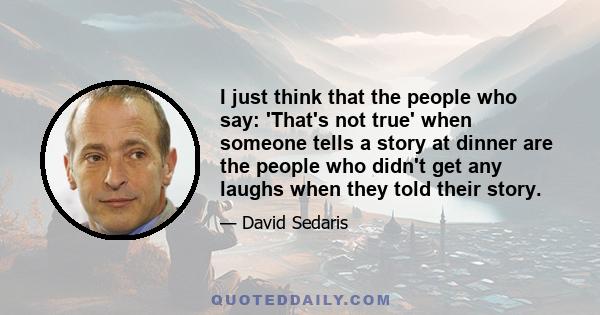 I just think that the people who say: 'That's not true' when someone tells a story at dinner are the people who didn't get any laughs when they told their story.