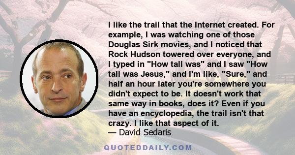 I like the trail that the Internet created. For example, I was watching one of those Douglas Sirk movies, and I noticed that Rock Hudson towered over everyone, and I typed in How tall was and I saw How tall was Jesus,