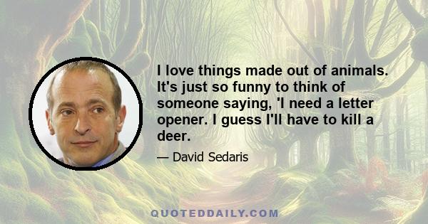 I love things made out of animals. It's just so funny to think of someone saying, 'I need a letter opener. I guess I'll have to kill a deer.