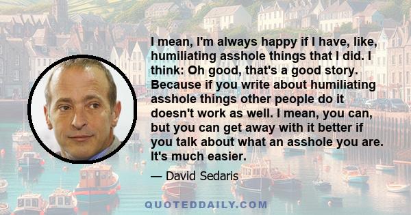 I mean, I'm always happy if I have, like, humiliating asshole things that I did. I think: Oh good, that's a good story. Because if you write about humiliating asshole things other people do it doesn't work as well. I