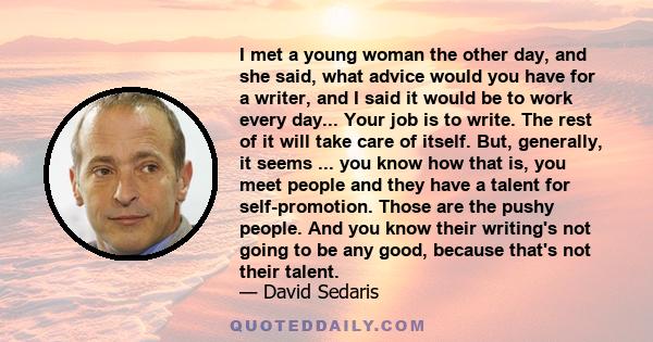 I met a young woman the other day, and she said, what advice would you have for a writer, and I said it would be to work every day... Your job is to write. The rest of it will take care of itself. But, generally, it