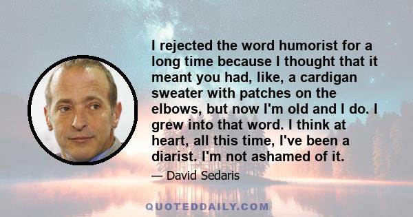 I rejected the word humorist for a long time because I thought that it meant you had, like, a cardigan sweater with patches on the elbows, but now I'm old and I do. I grew into that word. I think at heart, all this