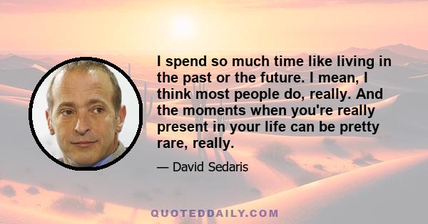 I spend so much time like living in the past or the future. I mean, I think most people do, really. And the moments when you're really present in your life can be pretty rare, really.