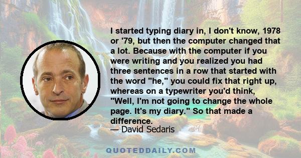 I started typing diary in, I don't know, 1978 or '79, but then the computer changed that a lot. Because with the computer if you were writing and you realized you had three sentences in a row that started with the word