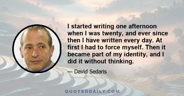 I started writing one afternoon when I was twenty, and ever since then I have written every day. At first I had to force myself. Then it became part of my identity, and I did it without thinking.