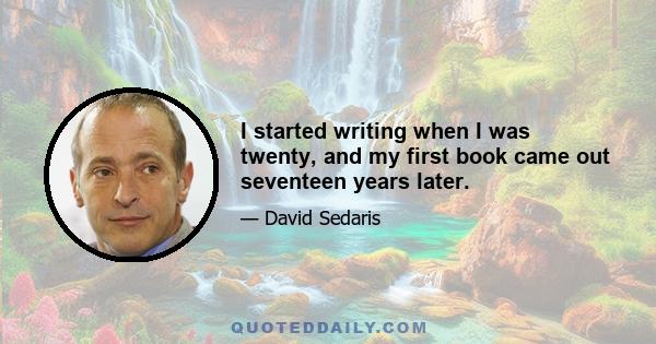 I started writing when I was twenty, and my first book came out seventeen years later.