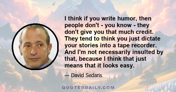 I think if you write humor, then people don't - you know - they don't give you that much credit. They tend to think you just dictate your stories into a tape recorder. And I'm not necessarily insulted by that, because I 