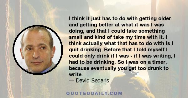 I think it just has to do with getting older and getting better at what it was I was doing, and that I could take something small and kind of take my time with it. I think actually what that has to do with is I quit