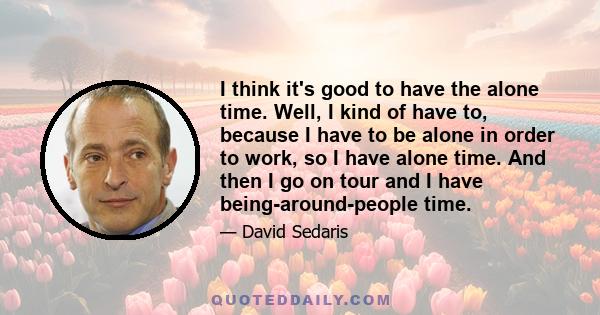 I think it's good to have the alone time. Well, I kind of have to, because I have to be alone in order to work, so I have alone time. And then I go on tour and I have being-around-people time.