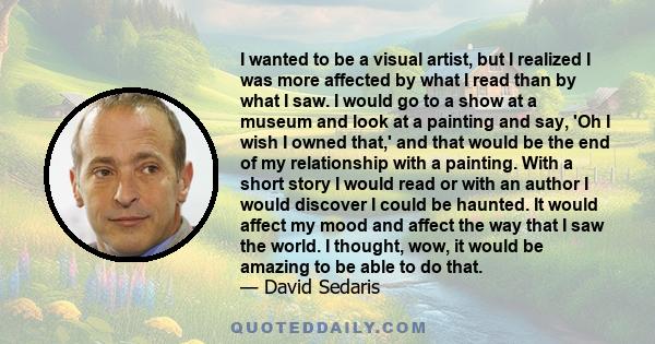 I wanted to be a visual artist, but I realized I was more affected by what I read than by what I saw. I would go to a show at a museum and look at a painting and say, 'Oh I wish I owned that,' and that would be the end