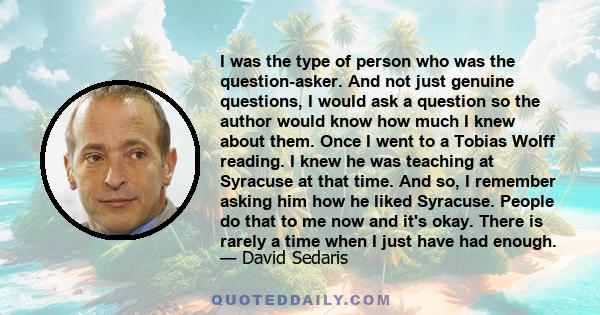 I was the type of person who was the question-asker. And not just genuine questions, I would ask a question so the author would know how much I knew about them. Once I went to a Tobias Wolff reading. I knew he was