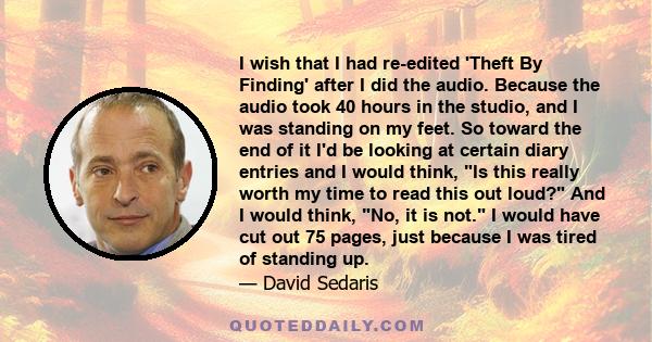 I wish that I had re-edited 'Theft By Finding' after I did the audio. Because the audio took 40 hours in the studio, and I was standing on my feet. So toward the end of it I'd be looking at certain diary entries and I