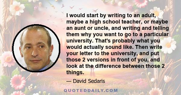 I would start by writing to an adult, maybe a high school teacher, or maybe an aunt or uncle, and writing and telling them why you want to go to a particular university. That's probably what you would actually sound