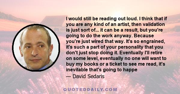 I would still be reading out loud. I think that if you are any kind of an artist, then validation is just sort of... it can be a result, but you're going to do the work anyway. Because you're just wired that way. It's