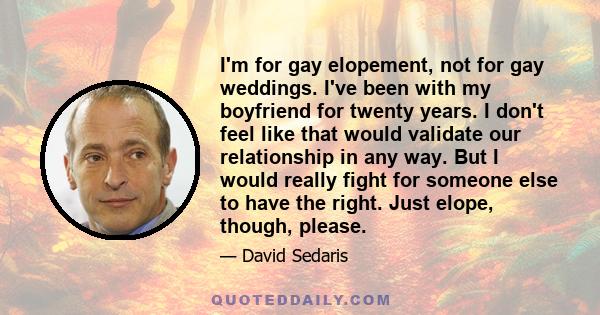 I'm for gay elopement, not for gay weddings. I've been with my boyfriend for twenty years. I don't feel like that would validate our relationship in any way. But I would really fight for someone else to have the right.