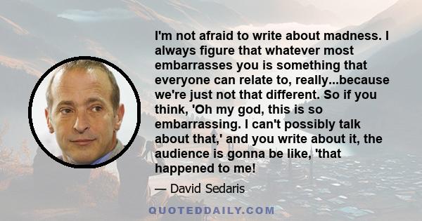 I'm not afraid to write about madness. I always figure that whatever most embarrasses you is something that everyone can relate to, really...because we're just not that different. So if you think, 'Oh my god, this is so 