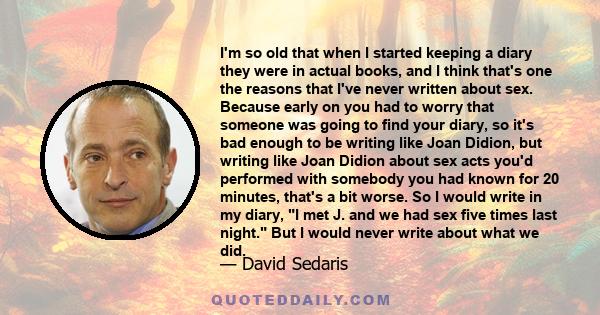 I'm so old that when I started keeping a diary they were in actual books, and I think that's one the reasons that I've never written about sex. Because early on you had to worry that someone was going to find your