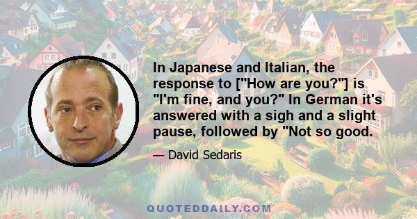 In Japanese and Italian, the response to [How are you?] is I'm fine, and you? In German it's answered with a sigh and a slight pause, followed by Not so good.