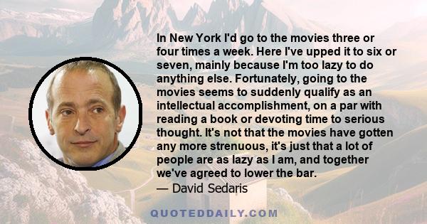 In New York I'd go to the movies three or four times a week. Here I've upped it to six or seven, mainly because I'm too lazy to do anything else. Fortunately, going to the movies seems to suddenly qualify as an