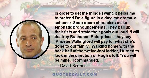 In order to get the things I want, it helps me to pretend I’m a figure in a daytime drama, a schemer. Soap opera characters make emphatic pronouncements. They ball up their fists and state their goals out loud. ‘I will