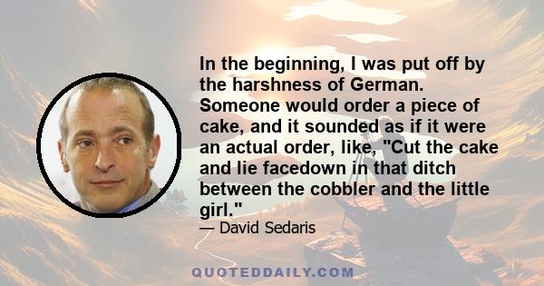 In the beginning, I was put off by the harshness of German. Someone would order a piece of cake, and it sounded as if it were an actual order, like, Cut the cake and lie facedown in that ditch between the cobbler and