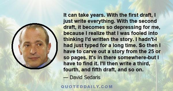 It can take years. With the first draft, I just write everything. With the second draft, it becomes so depressing for me, because I realize that I was fooled into thinking I'd written the story. I hadn't-I had just