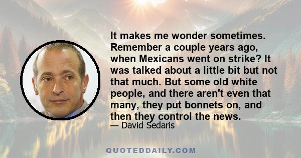 It makes me wonder sometimes. Remember a couple years ago, when Mexicans went on strike? It was talked about a little bit but not that much. But some old white people, and there aren't even that many, they put bonnets