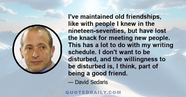 I've maintained old friendships, like with people I knew in the nineteen-seventies, but have lost the knack for meeting new people. This has a lot to do with my writing schedule. I don't want to be disturbed, and the