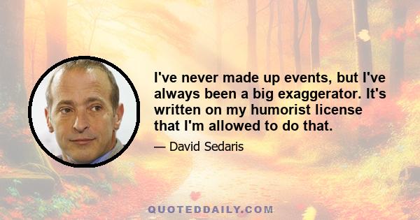 I've never made up events, but I've always been a big exaggerator. It's written on my humorist license that I'm allowed to do that.