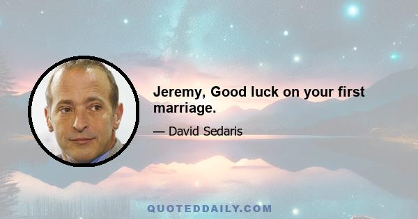 Jeremy, Good luck on your first marriage.