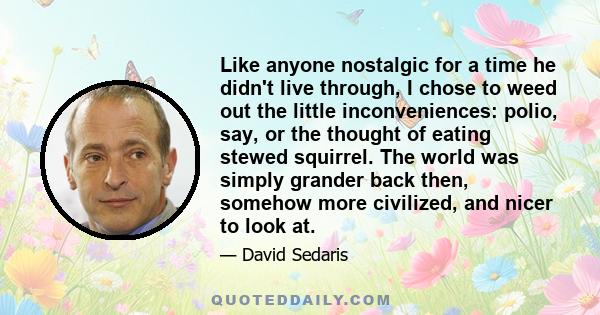 Like anyone nostalgic for a time he didn't live through, I chose to weed out the little inconveniences: polio, say, or the thought of eating stewed squirrel. The world was simply grander back then, somehow more