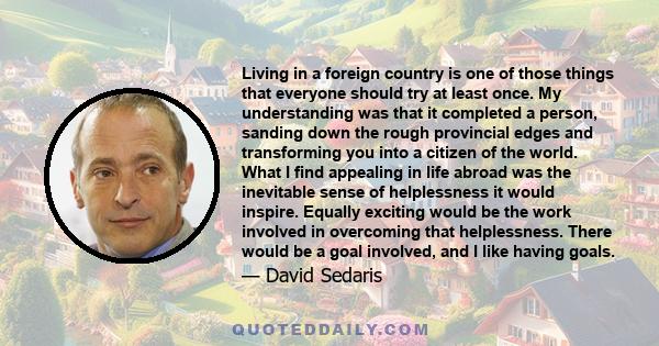 Living in a foreign country is one of those things that everyone should try at least once. My understanding was that it completed a person, sanding down the rough provincial edges and transforming you into a citizen of