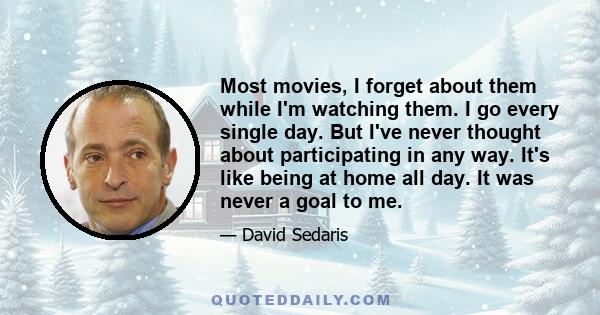 Most movies, I forget about them while I'm watching them. I go every single day. But I've never thought about participating in any way. It's like being at home all day. It was never a goal to me.