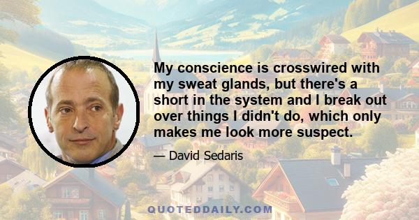 My conscience is crosswired with my sweat glands, but there's a short in the system and I break out over things I didn't do, which only makes me look more suspect.