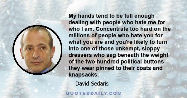 My hands tend to be full enough dealing with people who hate me for who I am. Concentrate too hard on the millions of people who hate you for what you are and you're likely to turn into one of those unkempt, sloppy