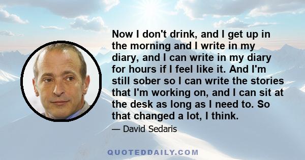 Now I don't drink, and I get up in the morning and I write in my diary, and I can write in my diary for hours if I feel like it. And I'm still sober so I can write the stories that I'm working on, and I can sit at the