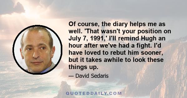 Of course, the diary helps me as well. 'That wasn't your position on July 7, 1991,' I'll remind Hugh an hour after we've had a fight. I'd have loved to rebut him sooner, but it takes awhile to look these things up.