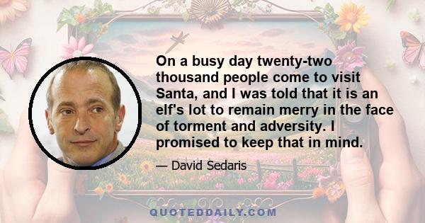 On a busy day twenty-two thousand people come to visit Santa, and I was told that it is an elf's lot to remain merry in the face of torment and adversity. I promised to keep that in mind.