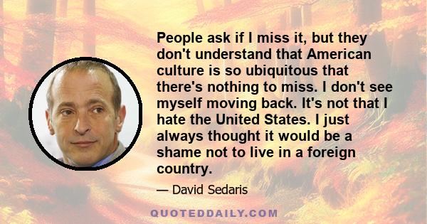 People ask if I miss it, but they don't understand that American culture is so ubiquitous that there's nothing to miss. I don't see myself moving back. It's not that I hate the United States. I just always thought it