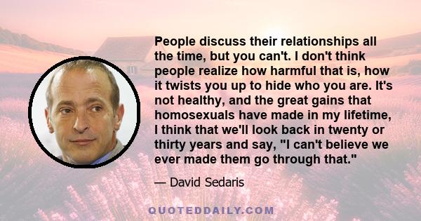 People discuss their relationships all the time, but you can't. I don't think people realize how harmful that is, how it twists you up to hide who you are. It's not healthy, and the great gains that homosexuals have