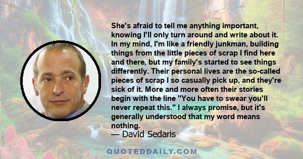 She's afraid to tell me anything important, knowing I'll only turn around and write about it. In my mind, I'm like a friendly junkman, building things from the little pieces of scrap I find here and there, but my