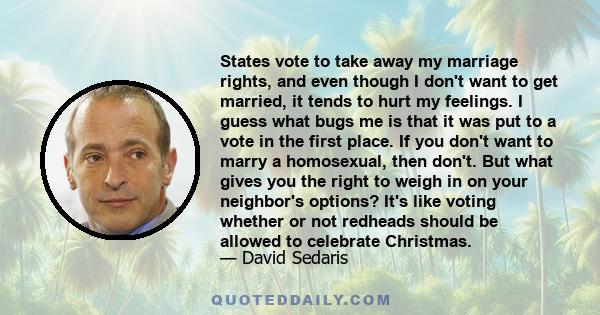 States vote to take away my marriage rights, and even though I don't want to get married, it tends to hurt my feelings. I guess what bugs me is that it was put to a vote in the first place. If you don't want to marry a