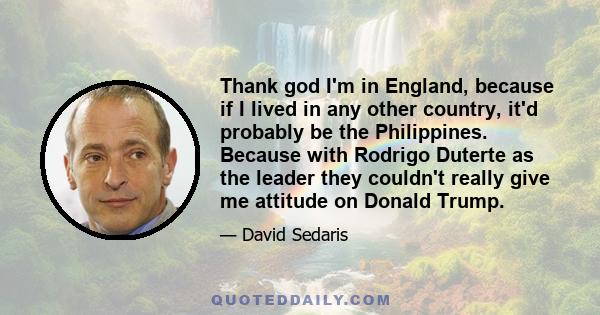 Thank god I'm in England, because if I lived in any other country, it'd probably be the Philippines. Because with Rodrigo Duterte as the leader they couldn't really give me attitude on Donald Trump.