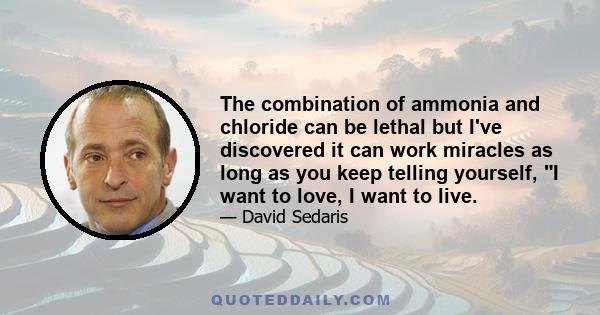 The combination of ammonia and chloride can be lethal but I've discovered it can work miracles as long as you keep telling yourself, I want to love, I want to live.