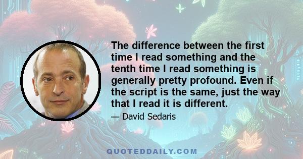 The difference between the first time I read something and the tenth time I read something is generally pretty profound. Even if the script is the same, just the way that I read it is different.