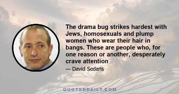 The drama bug strikes hardest with Jews, homosexuals and plump women who wear their hair in bangs. These are people who, for one reason or another, desperately crave attention