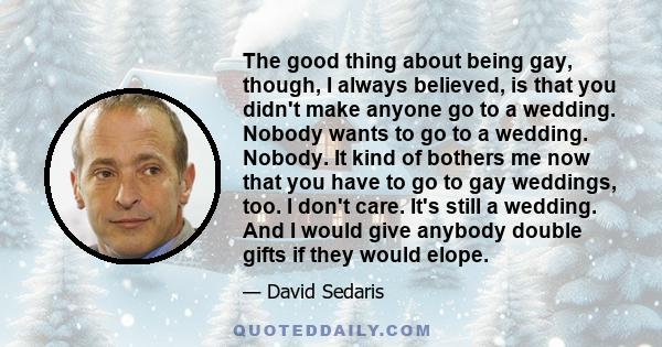 The good thing about being gay, though, I always believed, is that you didn't make anyone go to a wedding. Nobody wants to go to a wedding. Nobody. It kind of bothers me now that you have to go to gay weddings, too. I