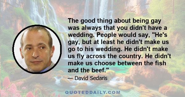 The good thing about being gay was always that you didn't have a wedding. People would say, He's gay, but at least he didn't make us go to his wedding. He didn't make us fly across the country. He didn't make us choose